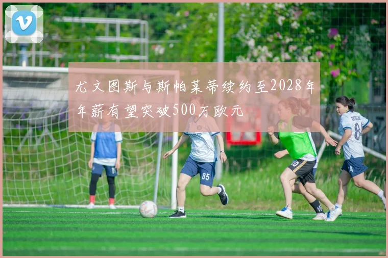 尤文图斯与斯帕莱蒂续约至2028年年薪有望突破500万欧元